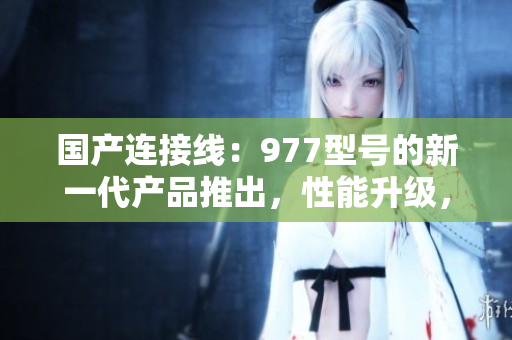 国产连接线：977型号的新一代产品推出，性能升级，质量更可靠