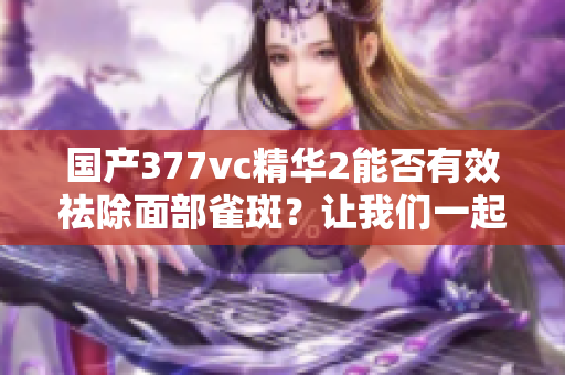 国产377vc精华2能否有效祛除面部雀斑？让我们一起探讨其祛斑效果