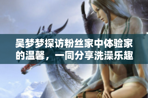 吴梦梦探访粉丝家中体验家的温馨，一同分享洗澡乐趣
