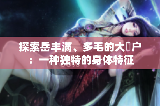 探索岳丰满、多毛的大隂户：一种独特的身体特征