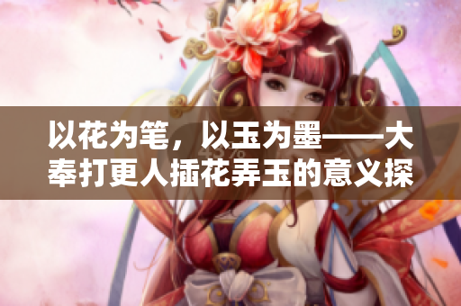 以花为笔，以玉为墨——大奉打更人插花弄玉的意义探究
