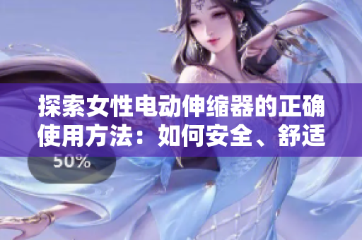探索女性电动伸缩器的正确使用方法：如何安全、舒适地享受这一技术带来的好处