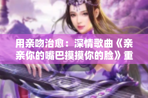 用亲吻治愈：深情歌曲《亲亲你的嘴巴摸摸你的脸》重新编排