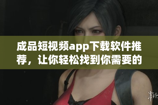 成品短视频app下载软件推荐，让你轻松找到你需要的应用