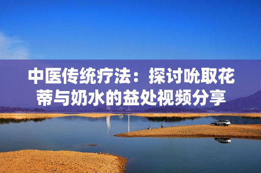 中医传统疗法：探讨吮取花蒂与奶水的益处视频分享