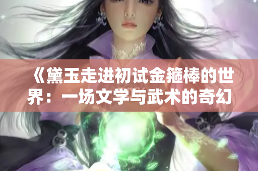 《黛玉走进初试金箍棒的世界：一场文学与武术的奇幻交融》