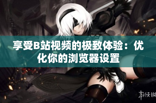 享受B站视频的极致体验：优化你的浏览器设置