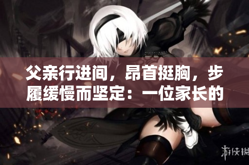 父亲行进间，昂首挺胸，步履缓慢而坚定：一位家长的沉稳和力量