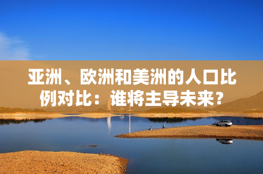 亚洲、欧洲和美洲的人口比例对比：谁将主导未来？