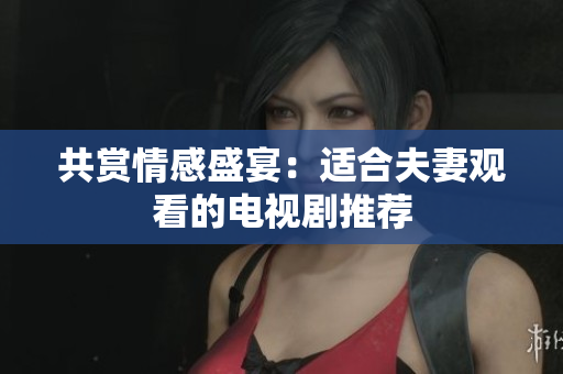 共赏情感盛宴：适合夫妻观看的电视剧推荐