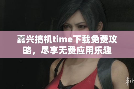 嘉兴搞机time下载免费攻略，尽享无费应用乐趣