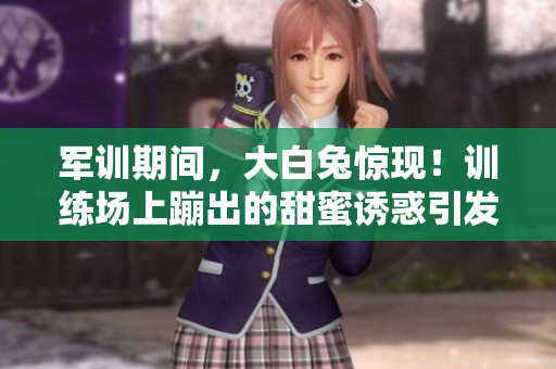 军训期间，大白兔惊现！训练场上蹦出的甜蜜诱惑引发热议