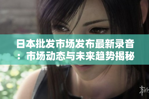 日本批发市场发布最新录音：市场动态与未来趋势揭秘