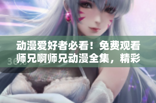 动漫爱好者必看！免费观看师兄啊师兄动漫全集，精彩不容错过