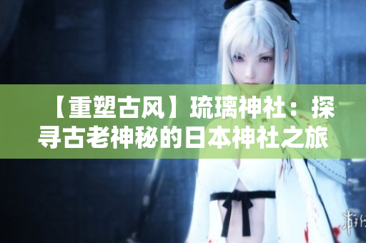 【重塑古风】琉璃神社：探寻古老神秘的日本神社之旅