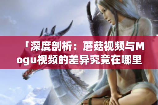 「深度剖析：蘑菇视频与Mogu视频的差异究竟在哪里？」