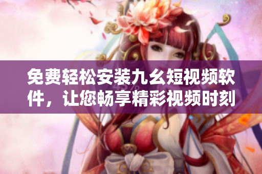 免费轻松安装九幺短视频软件，让您畅享精彩视频时刻