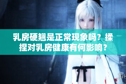 乳房硬翘是正常现象吗？揉捏对乳房健康有何影响？