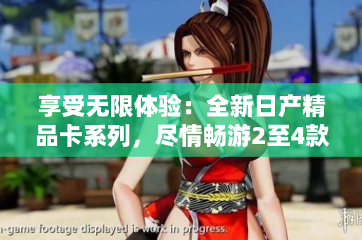 享受无限体验：全新日产精品卡系列，尽情畅游2至4款车型!
