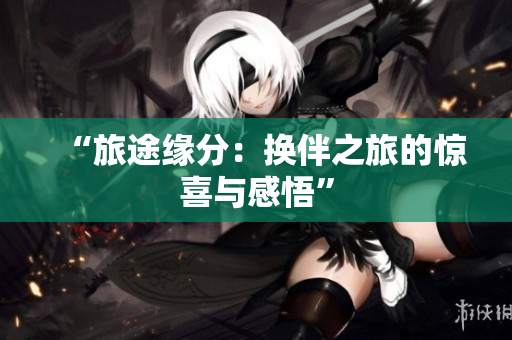 “旅途缘分：换伴之旅的惊喜与感悟”