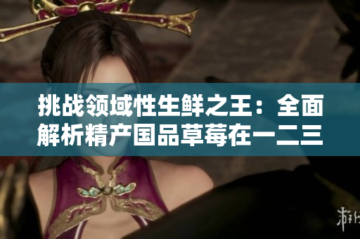 挑战领域性生鲜之王：全面解析精产国品草莓在一二三产区的全貌