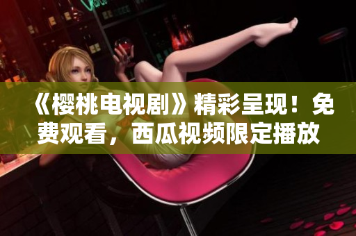 《樱桃电视剧》精彩呈现！免费观看，西瓜视频限定播放！