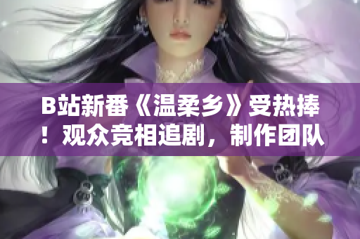 B站新番《温柔乡》受热捧！观众竞相追剧，制作团队备受赞誉