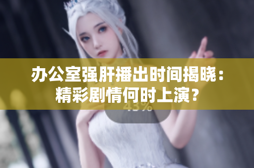 办公室强肝播出时间揭晓：精彩剧情何时上演？