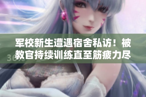 军校新生遭遇宿舍私访！被教官持续训练直至筋疲力尽的视频流出