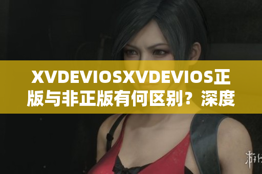XVDEVIOSXVDEVIOS正版与非正版有何区别？深度解析其真实性