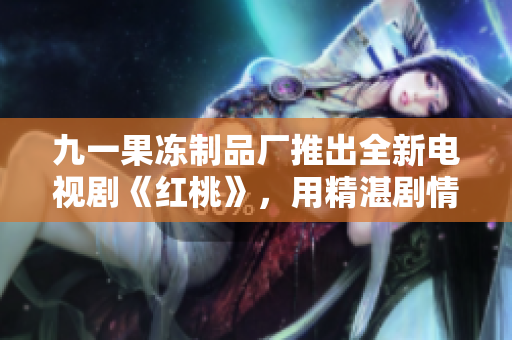 九一果冻制品厂推出全新电视剧《红桃》，用精湛剧情诠释家族与权力的复杂纠葛