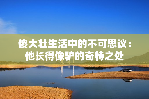 傻大壮生活中的不可思议：他长得像驴的奇特之处