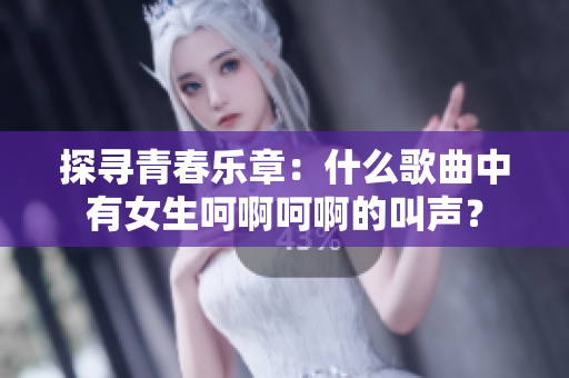 探寻青春乐章：什么歌曲中有女生呵啊呵啊的叫声？