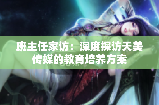 班主任家访：深度探访天美传媒的教育培养方案