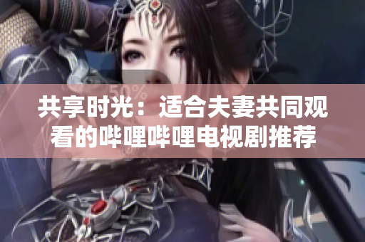 共享时光：适合夫妻共同观看的哔哩哔哩电视剧推荐