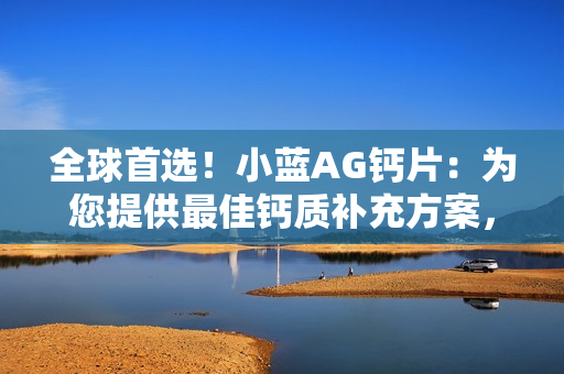 全球首选！小蓝AG钙片：为您提供最佳钙质补充方案，健康生活从这里开始！