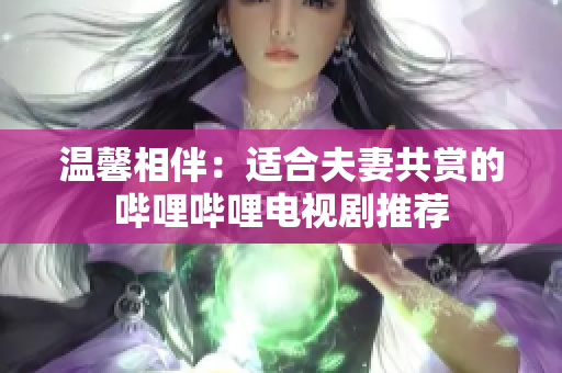 温馨相伴：适合夫妻共赏的哔哩哔哩电视剧推荐