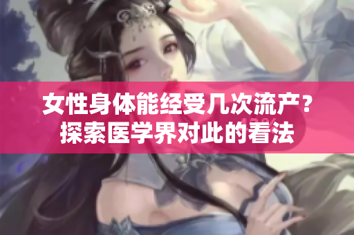 女性身体能经受几次流产？探索医学界对此的看法