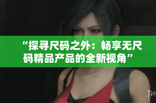 “探寻尺码之外：畅享无尺码精品产品的全新视角”