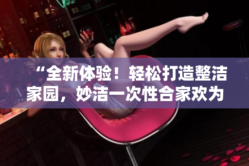 “全新体验！轻松打造整洁家园，妙洁一次性合家欢为您解忧！”