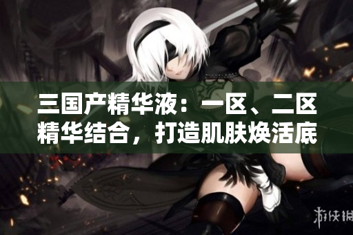 三国产精华液：一区、二区精华结合，打造肌肤焕活底妆
