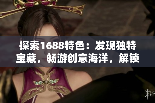 探索1688特色：发现独特宝藏，畅游创意海洋，解锁无限商机！