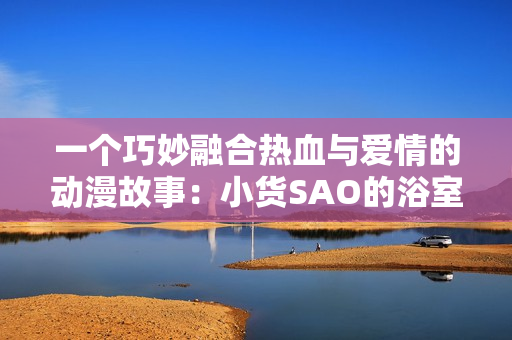 一个巧妙融合热血与爱情的动漫故事：小货SAO的浴室奇遇与冒险
