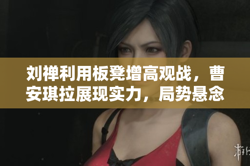 刘禅利用板凳增高观战，曹安琪拉展现实力，局势悬念重重