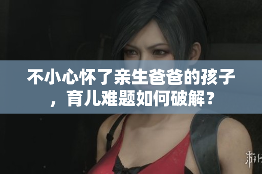 不小心怀了亲生爸爸的孩子，育儿难题如何破解？