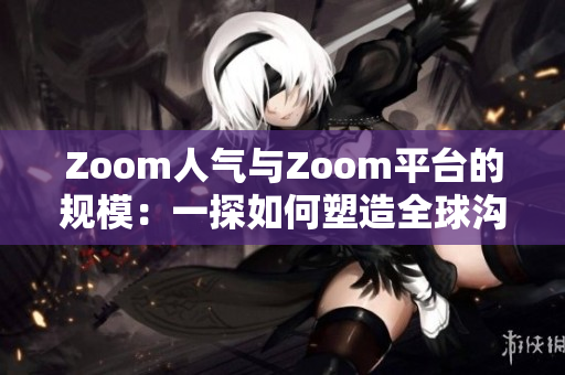 Zoom人气与Zoom平台的规模：一探如何塑造全球沟通新风尚