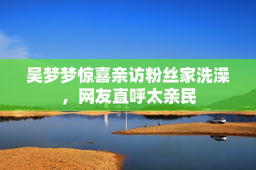 吴梦梦惊喜亲访粉丝家洗澡，网友直呼太亲民