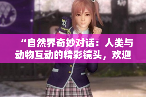 “自然界奇妙对话：人类与动物互动的精彩镜头，欢迎下载高清视频素材！”