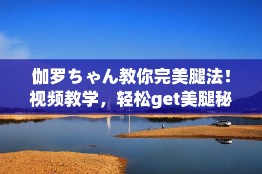 伽罗ちゃん教你完美腿法！视频教学，轻松get美腿秘诀