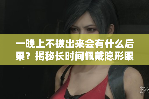 一晚上不拔出来会有什么后果？揭秘长时间佩戴隐形眼镜的危害
